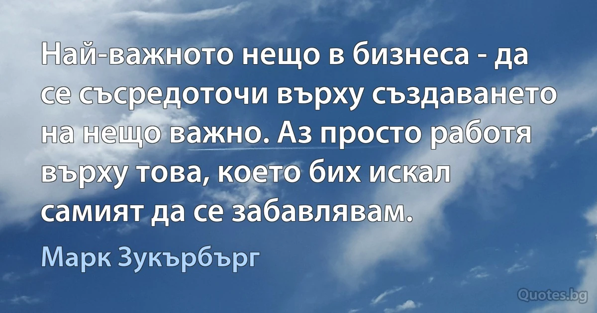 Най-важното нещо в бизнеса - да се съсредоточи върху създаването на нещо важно. Аз просто работя върху това, което бих искал самият да се забавлявам. (Марк Зукърбърг)