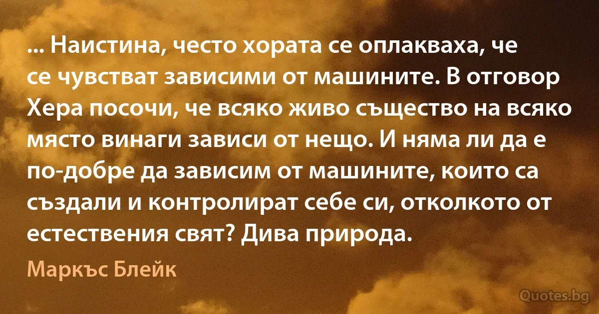 ... Наистина, често хората се оплакваха, че се чувстват зависими от машините. В отговор Хера посочи, че всяко живо същество на всяко място винаги зависи от нещо. И няма ли да е по-добре да зависим от машините, които са създали и контролират себе си, отколкото от естествения свят? Дива природа. (Маркъс Блейк)