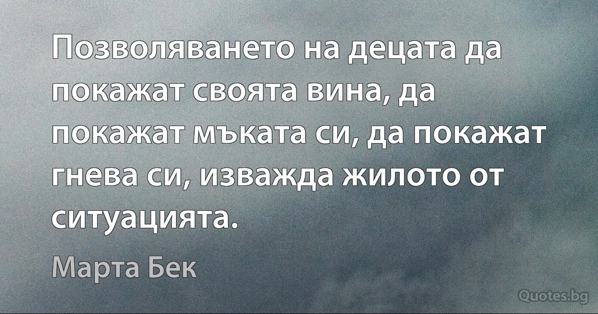 Позволяването на децата да покажат своята вина, да покажат мъката си, да покажат гнева си, изважда жилото от ситуацията. (Марта Бек)