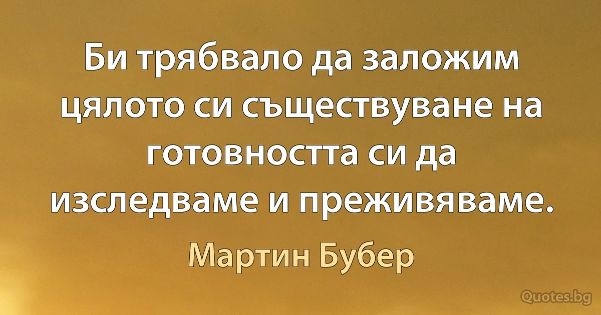 Би трябвало да заложим цялото си съществуване на готовността си да изследваме и преживяваме. (Мартин Бубер)