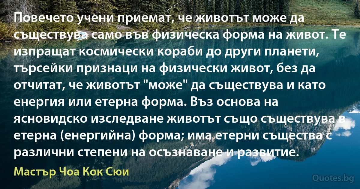 Повечето учени приемат, че животът може да съществува само във физическа форма на живот. Те изпращат космически кораби до други планети, търсейки признаци на физически живот, без да отчитат, че животът "може" да съществува и като енергия или етерна форма. Въз основа на ясновидско изследване животът също съществува в етерна (енергийна) форма; има етерни същества с различни степени на осъзнаване и развитие. (Мастър Чоа Кок Сюи)