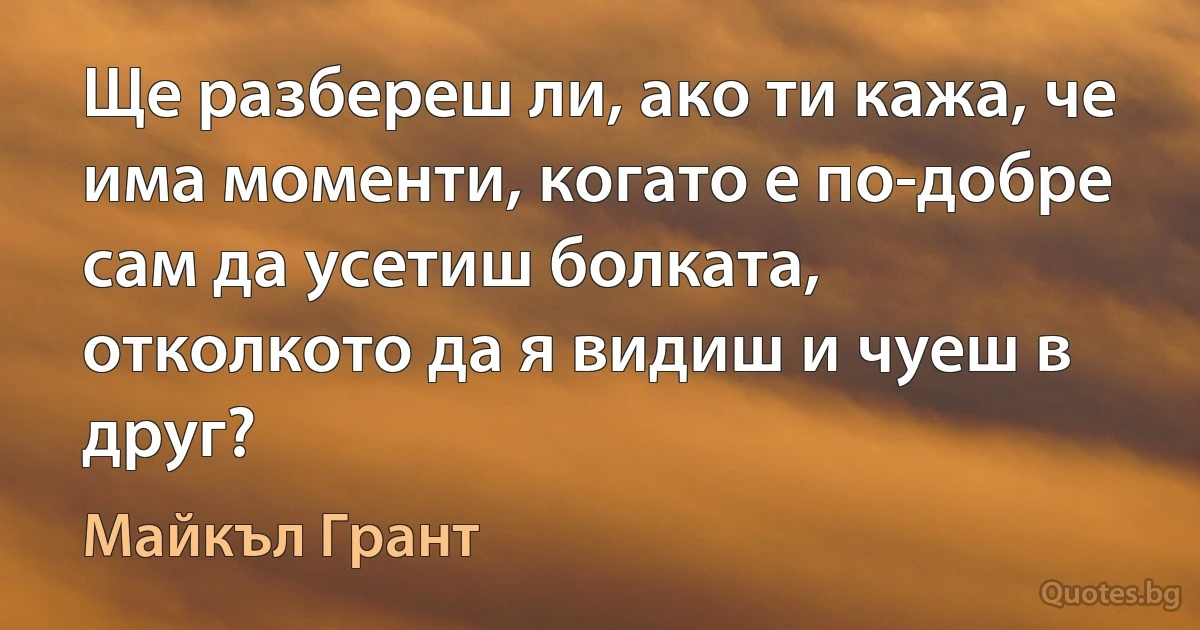 Ще разбереш ли, ако ти кажа, че има моменти, когато е по-добре сам да усетиш болката, отколкото да я видиш и чуеш в друг? (Майкъл Грант)