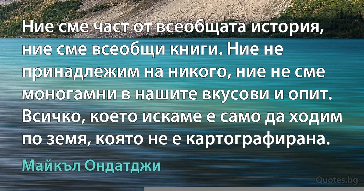 Ние сме част от всеобщата история, ние сме всеобщи книги. Ние не принадлежим на никого, ние не сме моногамни в нашите вкусови и опит. Всичко, което искаме е само да ходим по земя, която не е картографирана. (Майкъл Ондатджи)