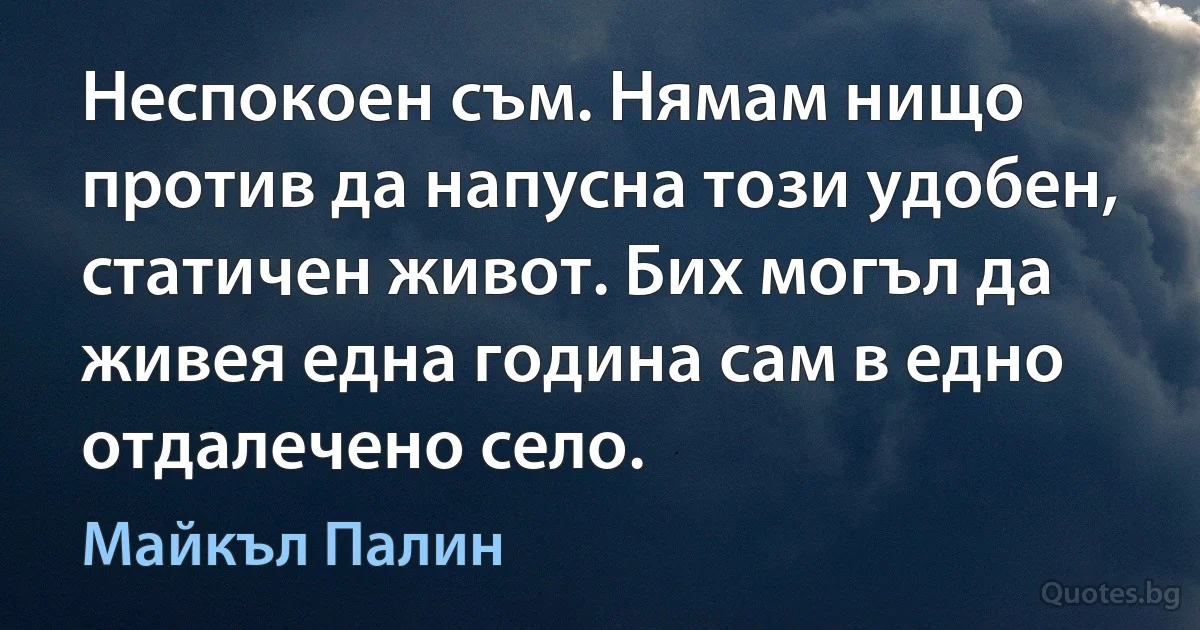 Неспокоен съм. Нямам нищо против да напусна този удобен, статичен живот. Бих могъл да живея една година сам в едно отдалечено село. (Майкъл Палин)