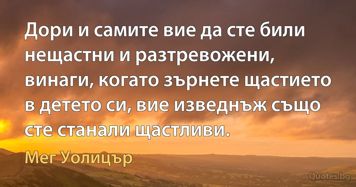 Дори и самите вие да сте били нещастни и разтревожени, винаги, когато зърнете щастието в детето си, вие изведнъж също сте станали щастливи. (Мег Уолицър)