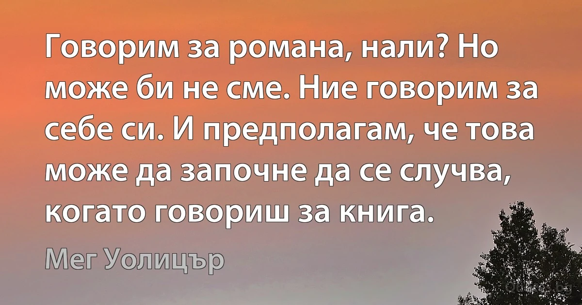 Говорим за романа, нали? Но може би не сме. Ние говорим за себе си. И предполагам, че това може да започне да се случва, когато говориш за книга. (Мег Уолицър)