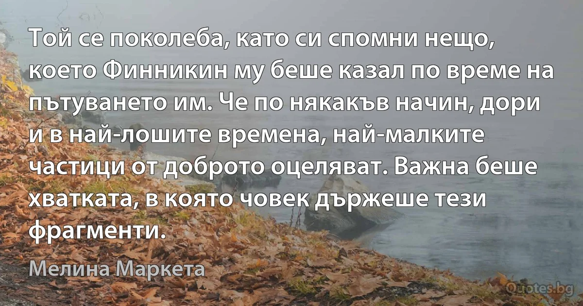 Той се поколеба, като си спомни нещо, което Финникин му беше казал по време на пътуването им. Че по някакъв начин, дори и в най-лошите времена, най-малките частици от доброто оцеляват. Важна беше хватката, в която човек държеше тези фрагменти. (Мелина Маркета)