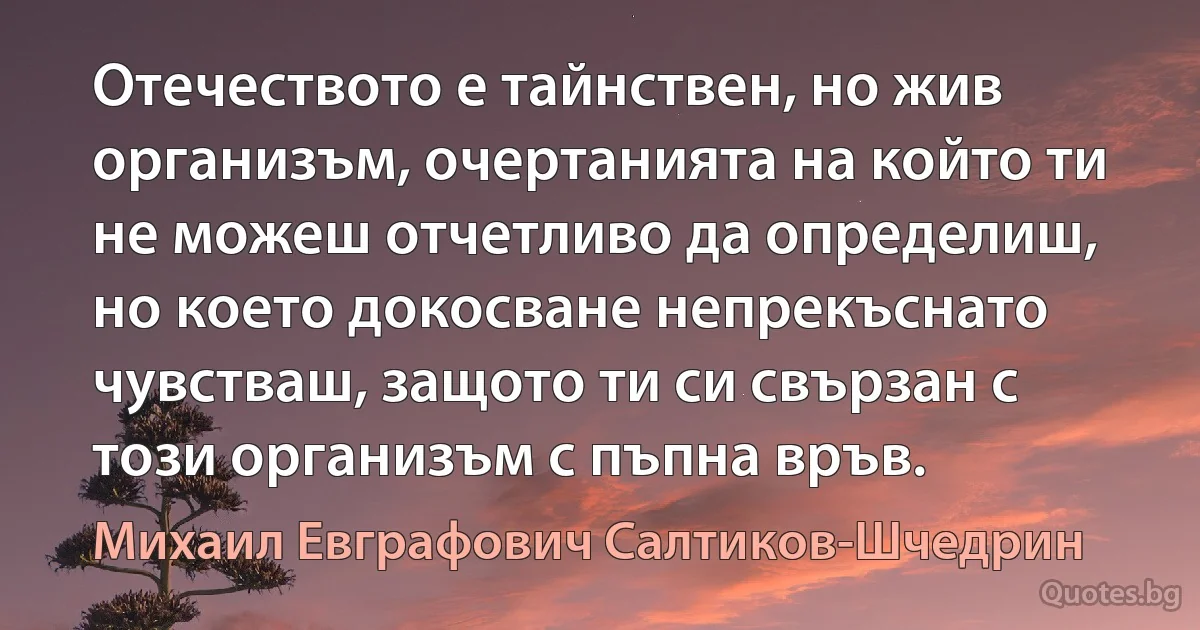 Отечеството е тайнствен, но жив организъм, очертанията на който ти не можеш отчетливо да определиш, но което докосване непрекъснато чувстваш, защото ти си свързан с този организъм с пъпна връв. (Михаил Евграфович Салтиков-Шчедрин)