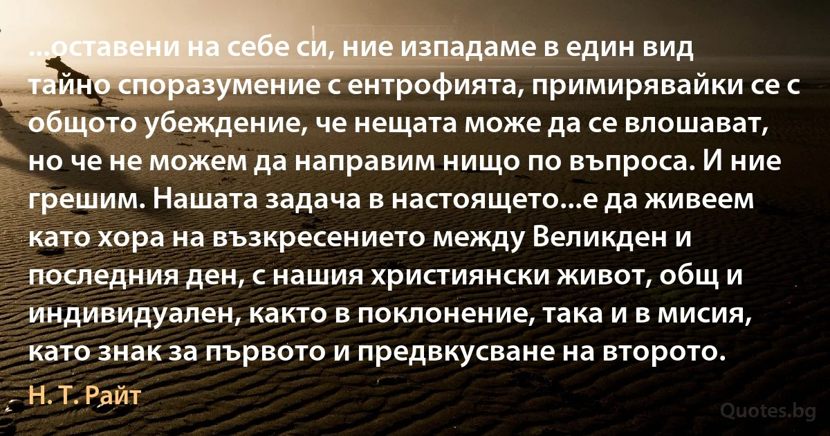 ...оставени на себе си, ние изпадаме в един вид тайно споразумение с ентрофията, примирявайки се с общото убеждение, че нещата може да се влошават, но че не можем да направим нищо по въпроса. И ние грешим. Нашата задача в настоящето...е да живеем като хора на възкресението между Великден и последния ден, с нашия християнски живот, общ и индивидуален, както в поклонение, така и в мисия, като знак за първото и предвкусване на второто. (Н. Т. Райт)