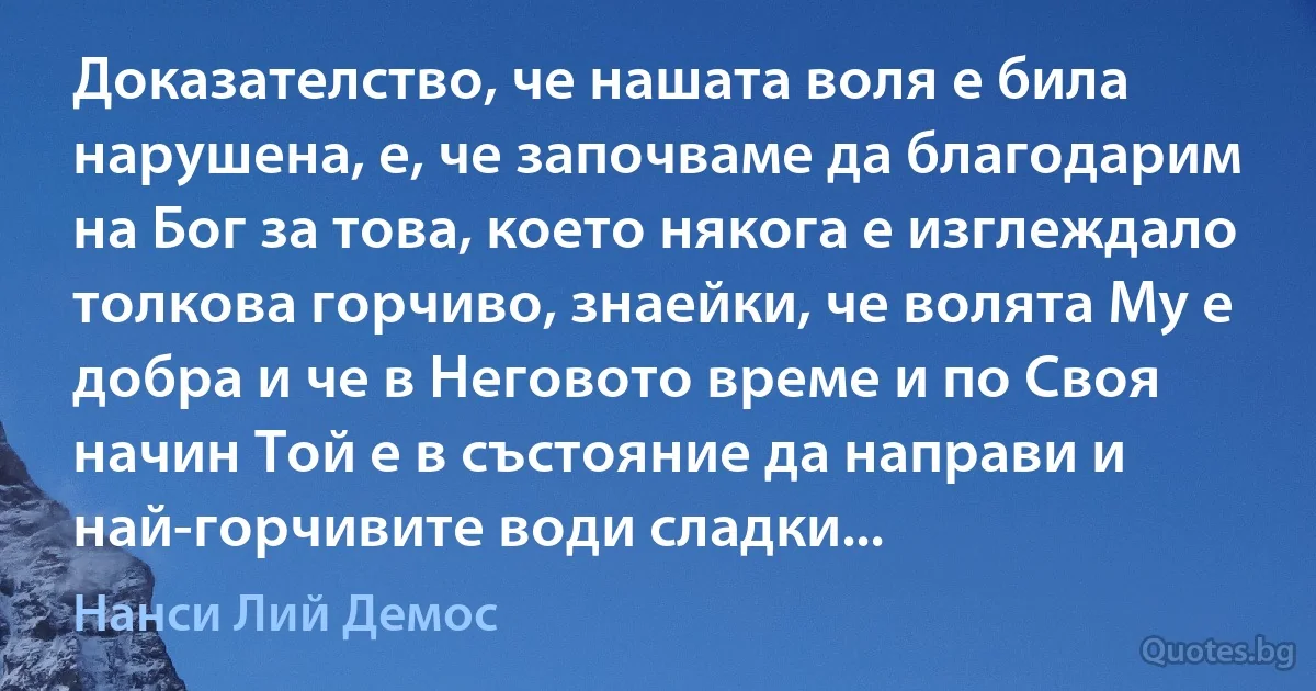 Доказателство, че нашата воля е била нарушена, е, че започваме да благодарим на Бог за това, което някога е изглеждало толкова горчиво, знаейки, че волята Му е добра и че в Неговото време и по Своя начин Той е в състояние да направи и най-горчивите води сладки... (Нанси Лий Демос)