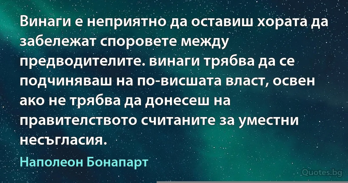 Винаги е неприятно да оставиш хората да забележат споровете между предводителите. винаги трябва да се подчиняваш на по-висшата власт, освен ако не трябва да донесеш на правителството считаните за уместни несъгласия. (Наполеон Бонапарт)