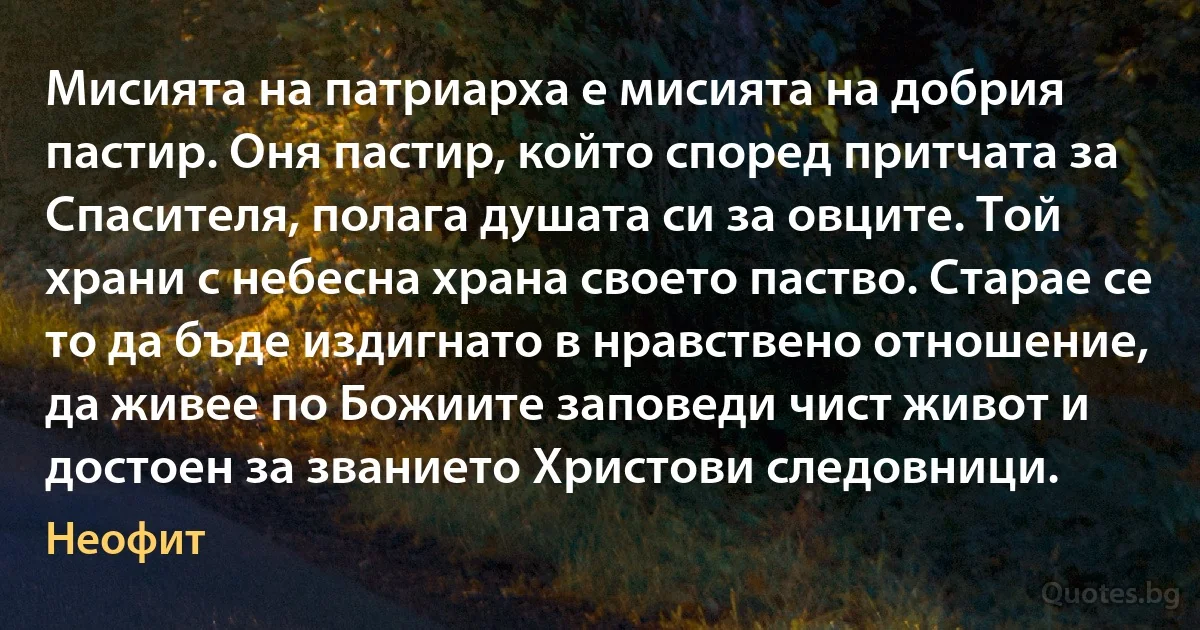 Мисията на патриарха е мисията на добрия пастир. Оня пастир, който според притчата за Спасителя, полага душата си за овците. Той храни с небесна храна своето паство. Старае се то да бъде издигнато в нравствено отношение, да живее по Божиите заповеди чист живот и достоен за званието Христови следовници. (Неофит)