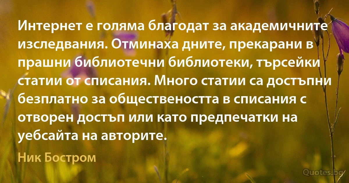 Интернет е голяма благодат за академичните изследвания. Отминаха дните, прекарани в прашни библиотечни библиотеки, търсейки статии от списания. Много статии са достъпни безплатно за обществеността в списания с отворен достъп или като предпечатки на уебсайта на авторите. (Ник Бостром)