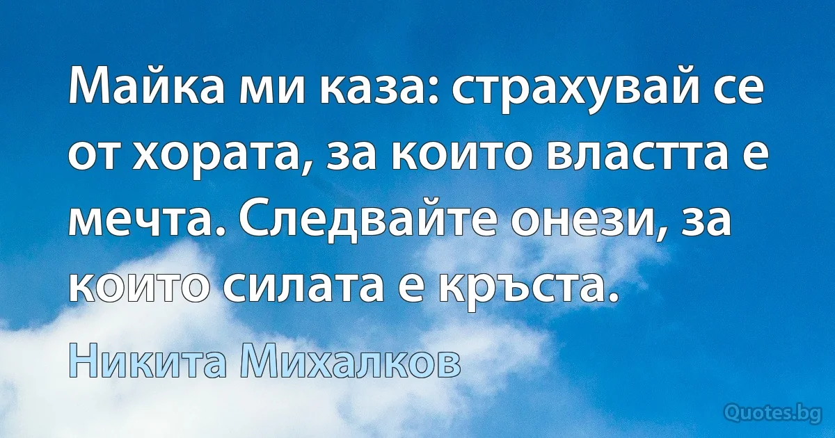 Майка ми каза: страхувай се от хората, за които властта е мечта. Следвайте онези, за които силата е кръста. (Никита Михалков)