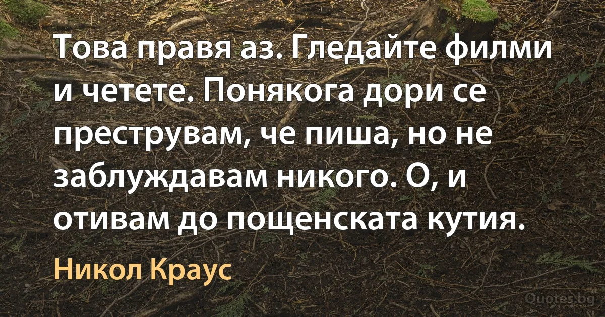 Това правя аз. Гледайте филми и четете. Понякога дори се преструвам, че пиша, но не заблуждавам никого. О, и отивам до пощенската кутия. (Никол Краус)