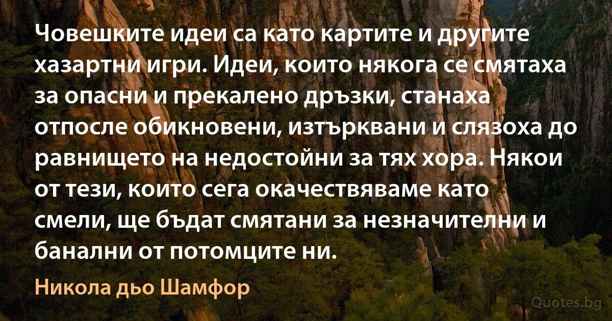 Човешките идеи са като картите и другите хазартни игри. Идеи, които някога се смятаха за опасни и прекалено дръзки, станаха отпосле обикновени, изтърквани и слязоха до равнището на недостойни за тях хора. Някои от тези, които сега окачествяваме като смели, ще бъдат смятани за незначителни и банални от потомците ни. (Никола дьо Шамфор)