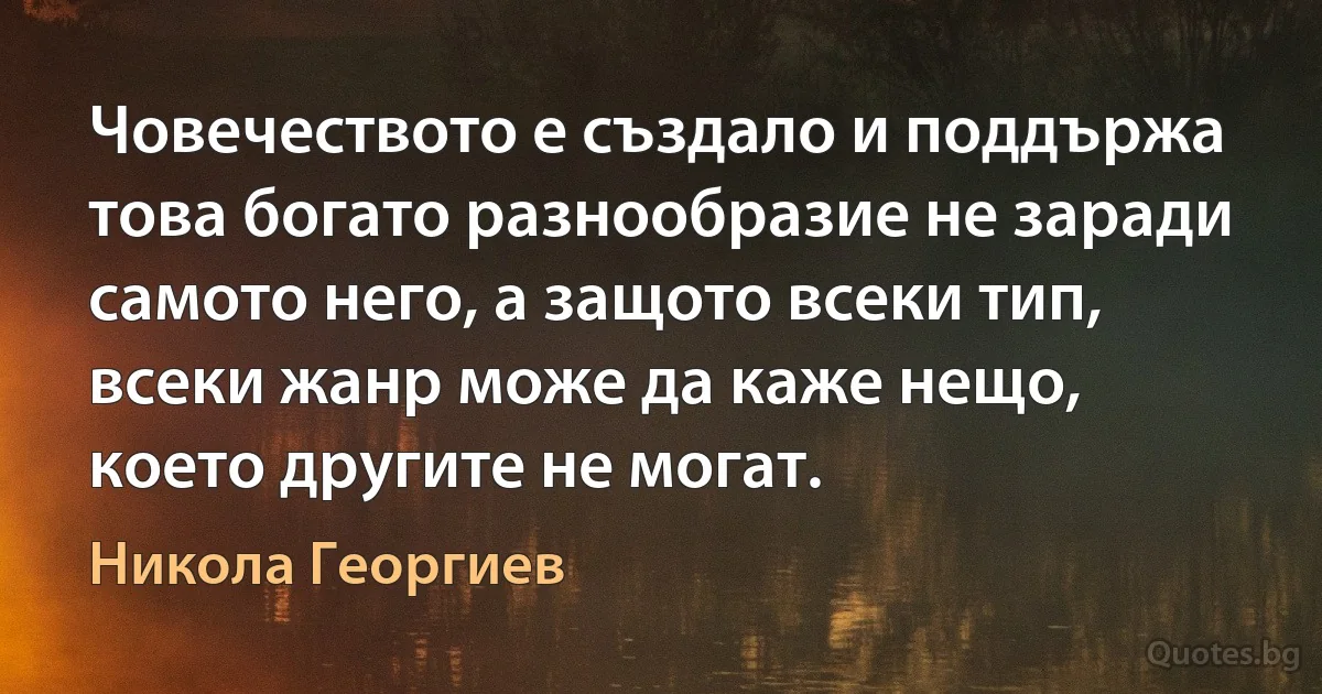 Човечеството е създало и поддържа това богато разнообразие не заради самото него, а защото всеки тип, всеки жанр може да каже нещо, което другите не могат. (Никола Георгиев)