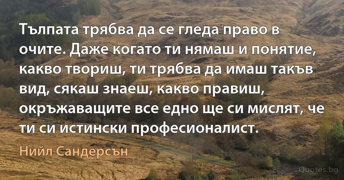 Тълпата трябва да се гледа право в очите. Даже когато ти нямаш и понятие, какво твориш, ти трябва да имаш такъв вид, сякаш знаеш, какво правиш, окръжаващите все едно ще си мислят, че ти си истински професионалист. (Нийл Сандерсън)