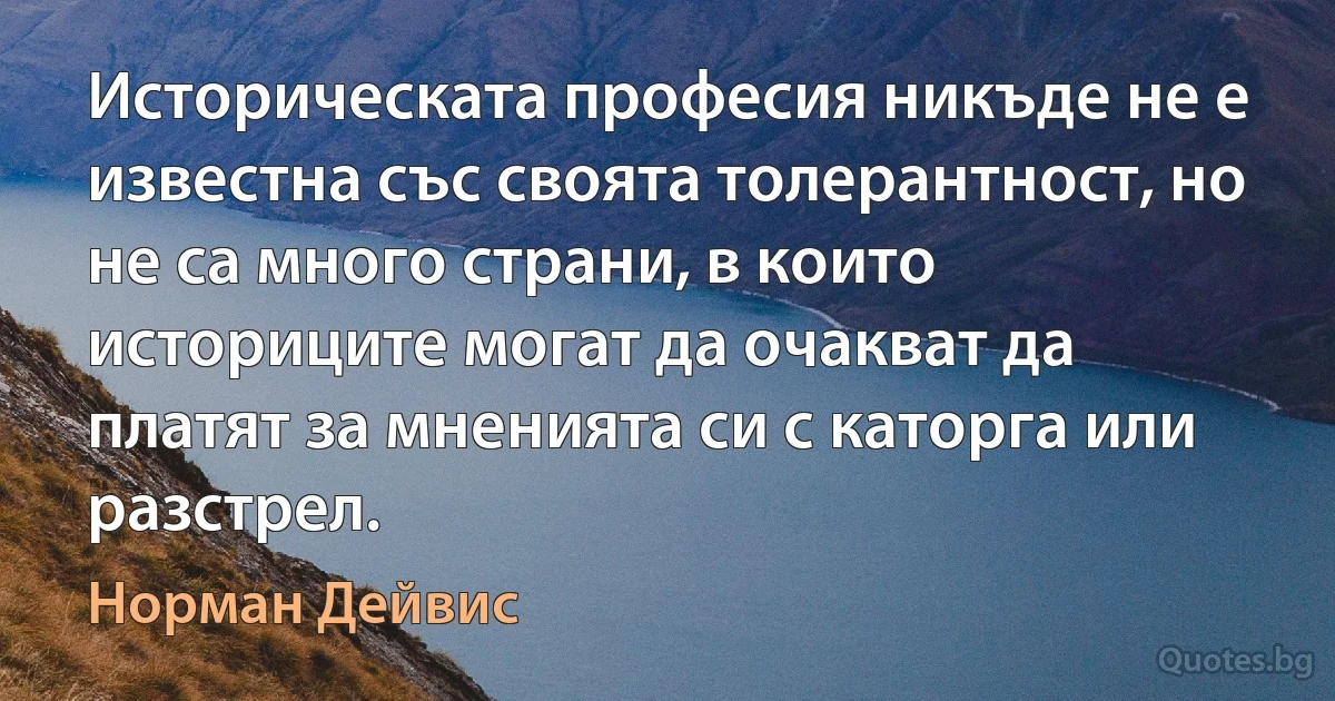 Историческата професия никъде не е известна със своята толерантност, но не са много страни, в които историците могат да очакват да платят за мненията си с каторга или разстрел. (Норман Дейвис)