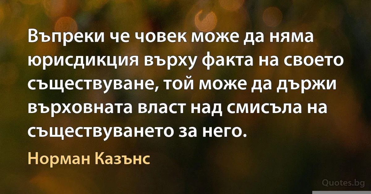 Въпреки че човек може да няма юрисдикция върху факта на своето съществуване, той може да държи върховната власт над смисъла на съществуването за него. (Норман Казънс)