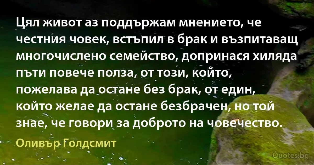 Цял живот аз поддържам мнението, че честния човек, встъпил в брак и възпитаващ многочислено семейство, допринася хиляда пъти повече полза, от този, който, пожелава да остане без брак, от един, който желае да остане безбрачен, но той знае, че говори за доброто на човечество. (Оливър Голдсмит)