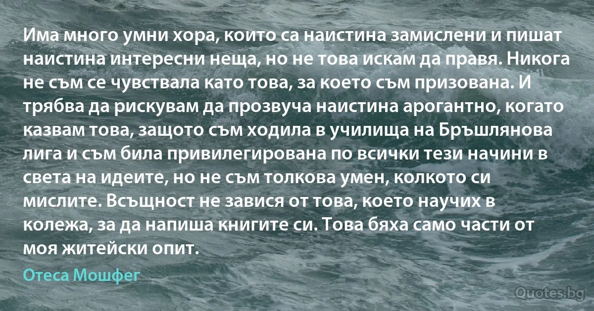 Има много умни хора, които са наистина замислени и пишат наистина интересни неща, но не това искам да правя. Никога не съм се чувствала като това, за което съм призована. И трябва да рискувам да прозвуча наистина арогантно, когато казвам това, защото съм ходила в училища на Бръшлянова лига и съм била привилегирована по всички тези начини в света на идеите, но не съм толкова умен, колкото си мислите. Всъщност не завися от това, което научих в колежа, за да напиша книгите си. Това бяха само части от моя житейски опит. (Отеса Мошфег)