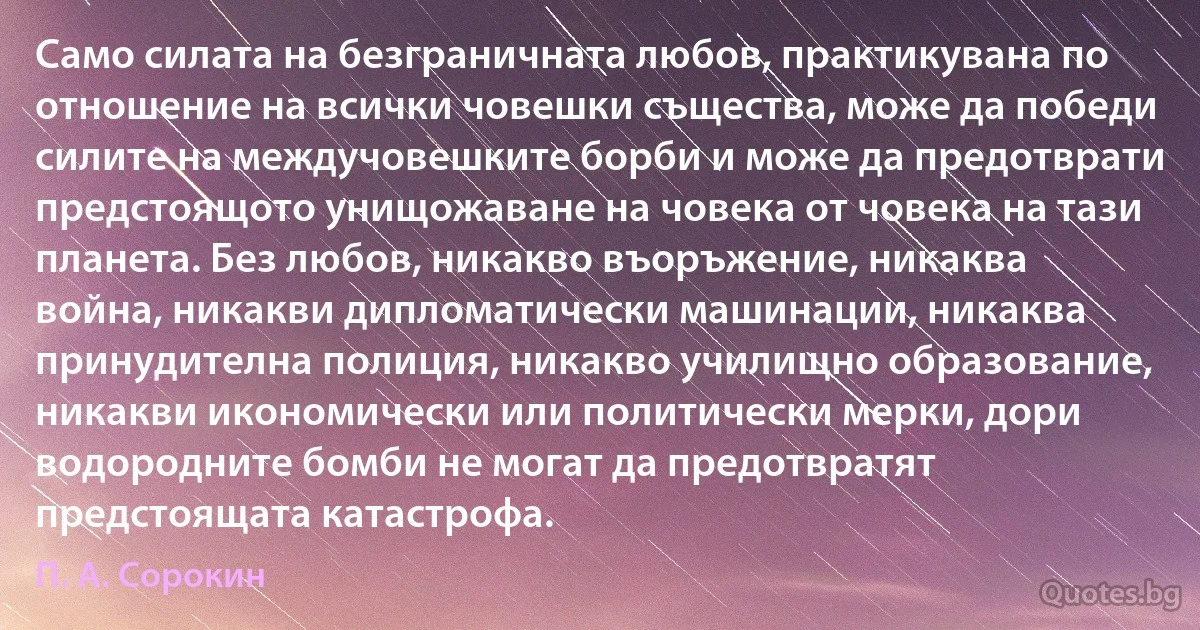 Само силата на безграничната любов, практикувана по отношение на всички човешки същества, може да победи силите на междучовешките борби и може да предотврати предстоящото унищожаване на човека от човека на тази планета. Без любов, никакво въоръжение, никаква война, никакви дипломатически машинации, никаква принудителна полиция, никакво училищно образование, никакви икономически или политически мерки, дори водородните бомби не могат да предотвратят предстоящата катастрофа. (П. А. Сорокин)