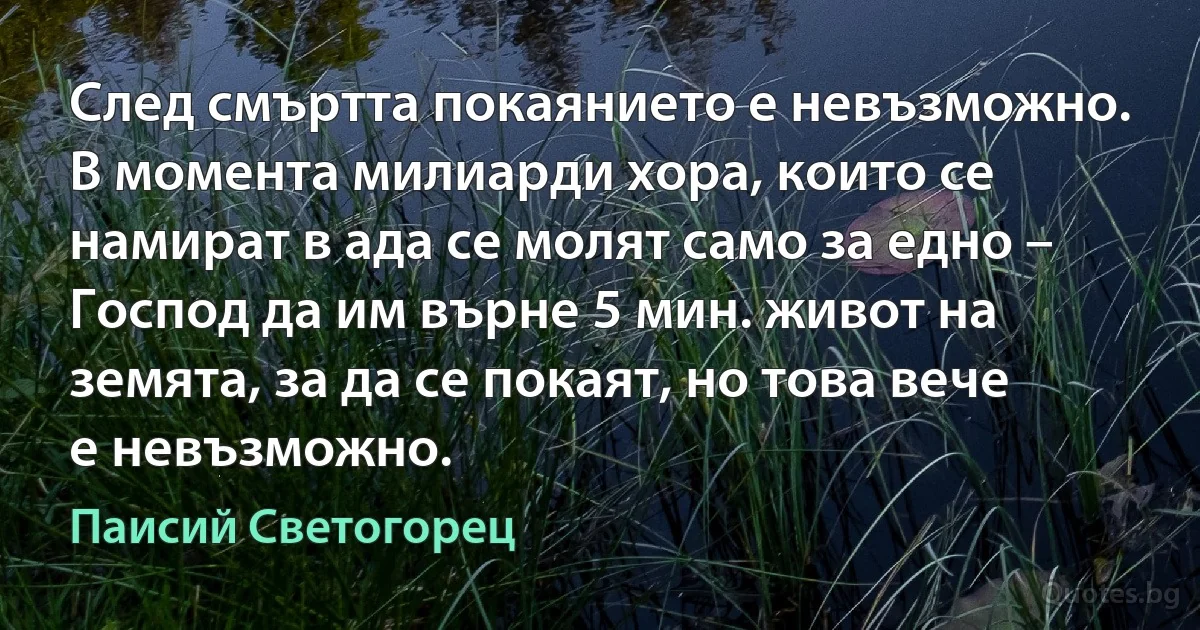 След смъртта покаянието е невъзможно. В момента милиарди хора, които се намират в ада се молят само за едно – Господ да им върне 5 мин. живот на земята, за да се покаят, но това вече е невъзможно. (Паисий Светогорец)