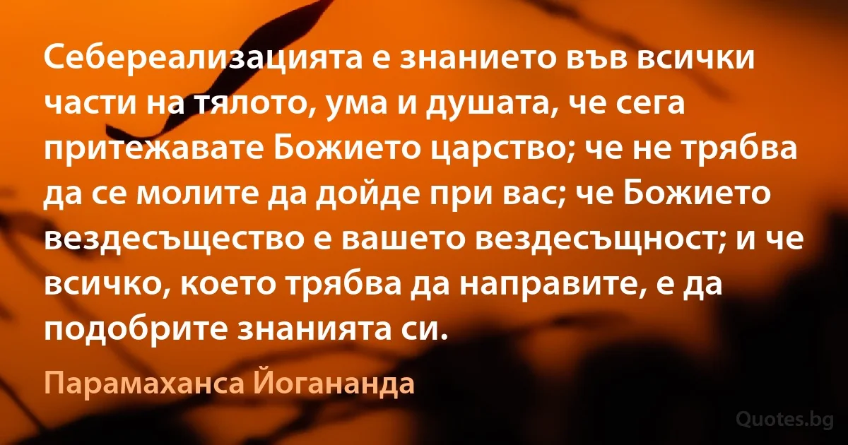 Себереализацията е знанието във всички части на тялото, ума и душата, че сега притежавате Божието царство; че не трябва да се молите да дойде при вас; че Божието вездесъщество е вашето вездесъщност; и че всичко, което трябва да направите, е да подобрите знанията си. (Парамаханса Йогананда)