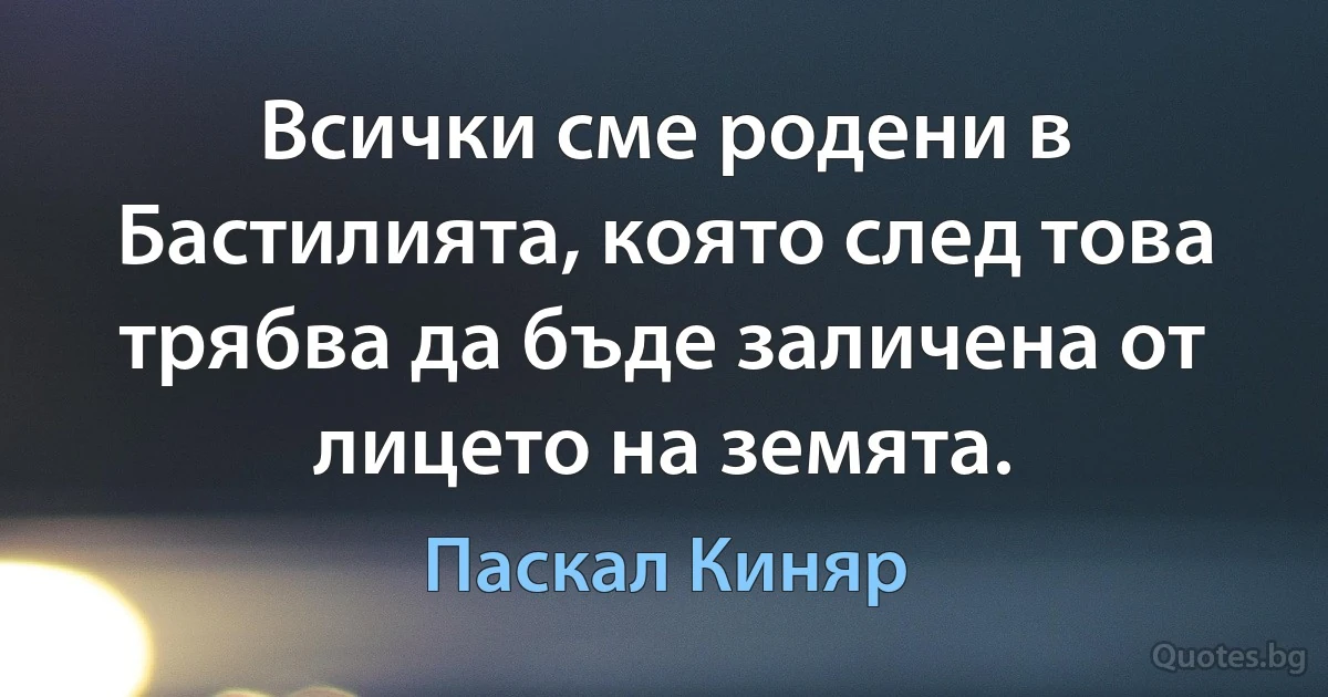 Всички сме родени в Бастилията, която след това трябва да бъде заличена от лицето на земята. (Паскал Киняр)