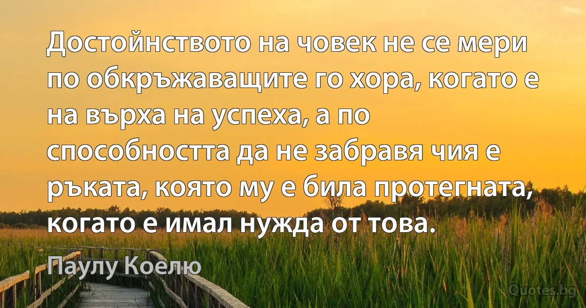 Достойнството на човек не се мери по обкръжаващите го хора, когато е на върха на успеха, а по способността да не забравя чия е ръката, която му е била протегната, когато е имал нужда от това. (Паулу Коелю)