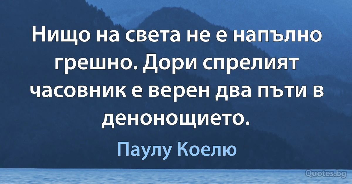 Нищо на света не е напълно грешно. Дори спрелият часовник е верен два пъти в денонощието. (Паулу Коелю)