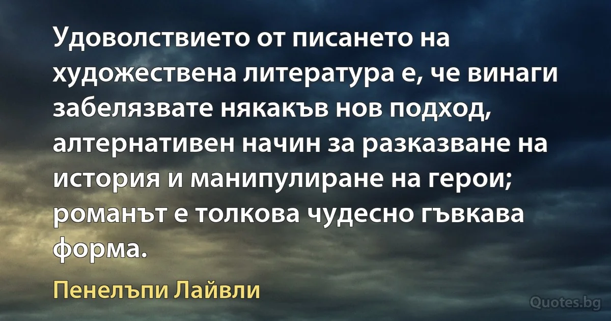 Удоволствието от писането на художествена литература е, че винаги забелязвате някакъв нов подход, алтернативен начин за разказване на история и манипулиране на герои; романът е толкова чудесно гъвкава форма. (Пенелъпи Лайвли)