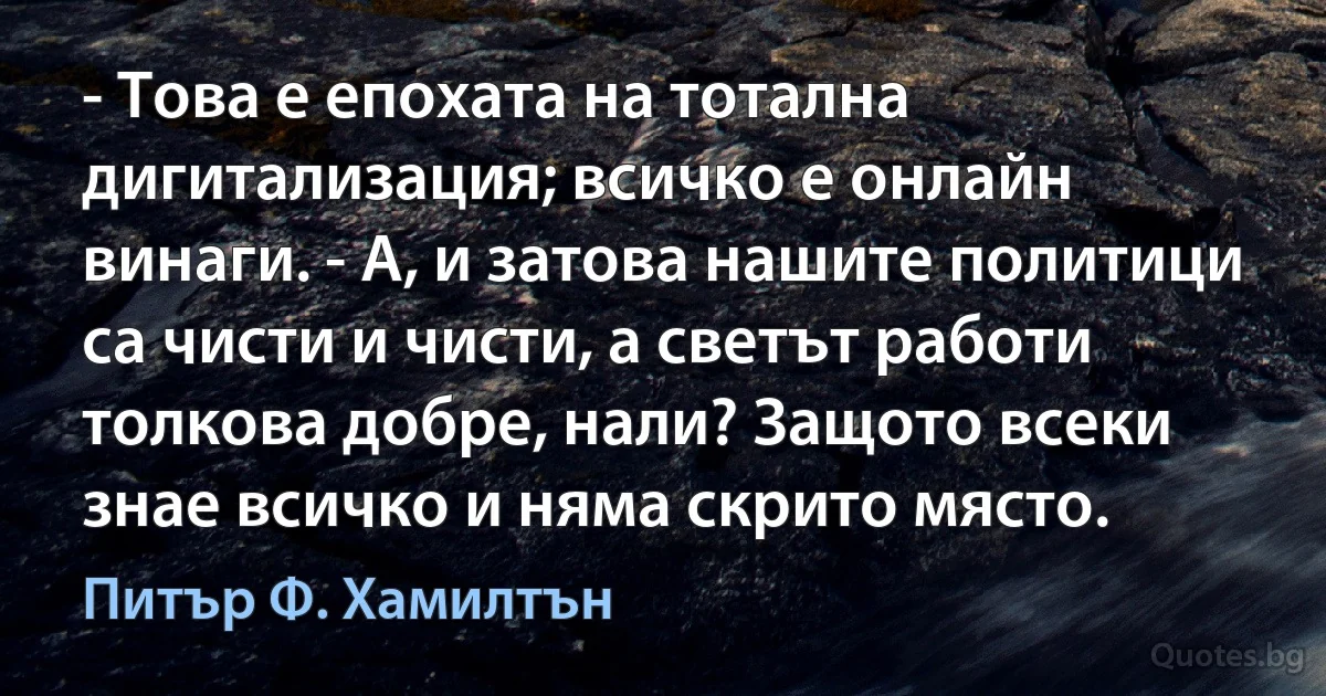 - Това е епохата на тотална дигитализация; всичко е онлайн винаги. - А, и затова нашите политици са чисти и чисти, а светът работи толкова добре, нали? Защото всеки знае всичко и няма скрито място. (Питър Ф. Хамилтън)