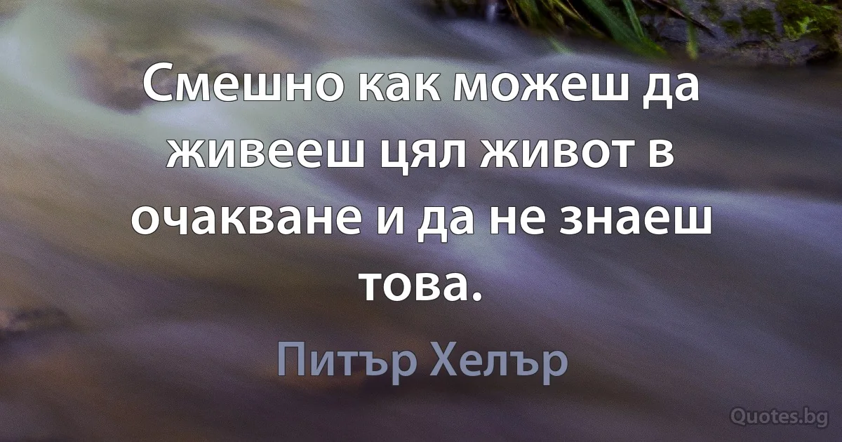 Смешно как можеш да живееш цял живот в очакване и да не знаеш това. (Питър Хелър)