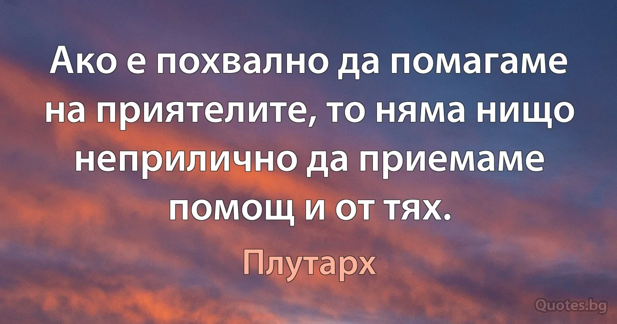 Ако е похвално да помагаме на приятелите, то няма нищо неприлично да приемаме помощ и от тях. (Плутарх)