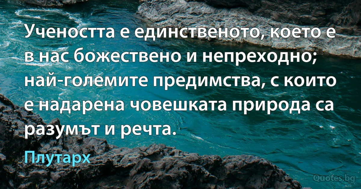 Учеността е единственото, което е в нас божествено и непреходно; най-големите предимства, с които е надарена човешката природа са разумът и речта. (Плутарх)