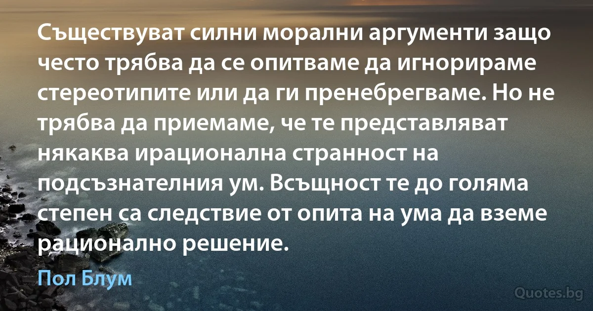 Съществуват силни морални аргументи защо често трябва да се опитваме да игнорираме стереотипите или да ги пренебрегваме. Но не трябва да приемаме, че те представляват някаква ирационална странност на подсъзнателния ум. Всъщност те до голяма степен са следствие от опита на ума да вземе рационално решение. (Пол Блум)