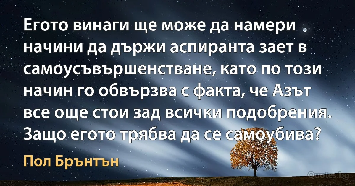 Егото винаги ще може да намери начини да държи аспиранта зает в самоусъвършенстване, като по този начин го обвързва с факта, че Азът все още стои зад всички подобрения. Защо егото трябва да се самоубива? (Пол Брънтън)