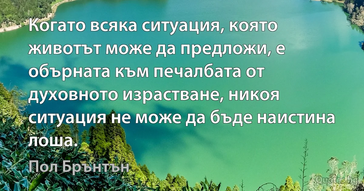 Когато всяка ситуация, която животът може да предложи, е обърната към печалбата от духовното израстване, никоя ситуация не може да бъде наистина лоша. (Пол Брънтън)