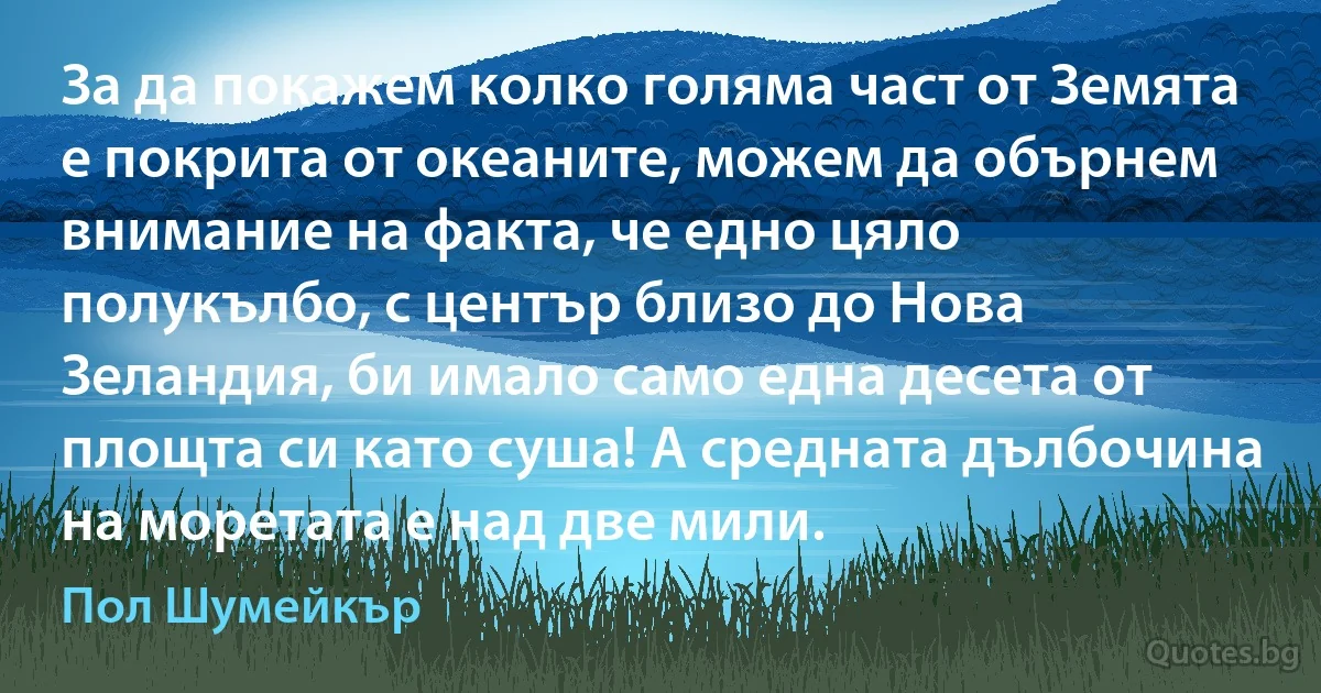 За да покажем колко голяма част от Земята е покрита от океаните, можем да обърнем внимание на факта, че едно цяло полукълбо, с център близо до Нова Зеландия, би имало само една десета от площта си като суша! А средната дълбочина на моретата е над две мили. (Пол Шумейкър)