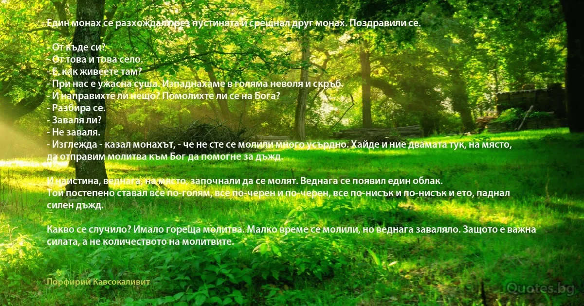 Един монах се разхождал през пустинята и срещнал друг монах. Поздравили се.

- От къде си?
- От това и това село.
- Е, как живеете там?
- При нас е ужасна суша. Изпаднахаме в голяма неволя и скръб.
- И направихте ли нещо? Помолихте ли се на Бога?
- Разбира се.
- Заваля ли?
- Не заваля.
- Изглежда - казал монахът, - че не сте се молили много усърдно. Хайде и ние двамата тук, на място, да отправим молитва към Бог да помогне за дъжд. 

И наистина, веднага, на място, започнали да се молят. Веднага се появил един облак.
Той постепено ставал все по-голям, все по-черен и по-черен, все по-нисък и по-нисък и ето, паднал силен дъжд.

Какво се случило? Имало гореща молитва. Малко време се молили, но веднага заваляло. Защото е важна силата, а не количеството на молитвите. (Порфирий Кавсокаливит)