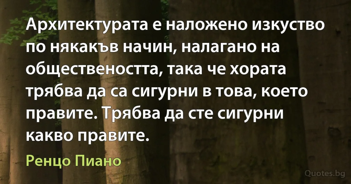 Архитектурата е наложено изкуство по някакъв начин, налагано на обществеността, така че хората трябва да са сигурни в това, което правите. Трябва да сте сигурни какво правите. (Ренцо Пиано)