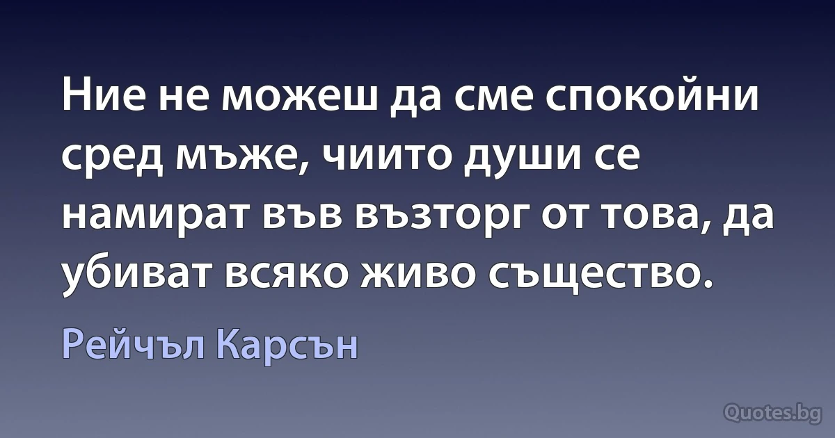 Ние не можеш да сме спокойни сред мъже, чиито души се намират във възторг от това, да убиват всяко живо същество. (Рейчъл Карсън)