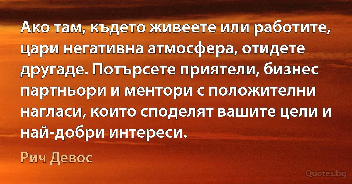 Ако там, където живеете или работите, цари негативна атмосфера, отидете другаде. Потърсете приятели, бизнес партньори и ментори с положителни нагласи, които споделят вашите цели и най-добри интереси. (Рич Девос)