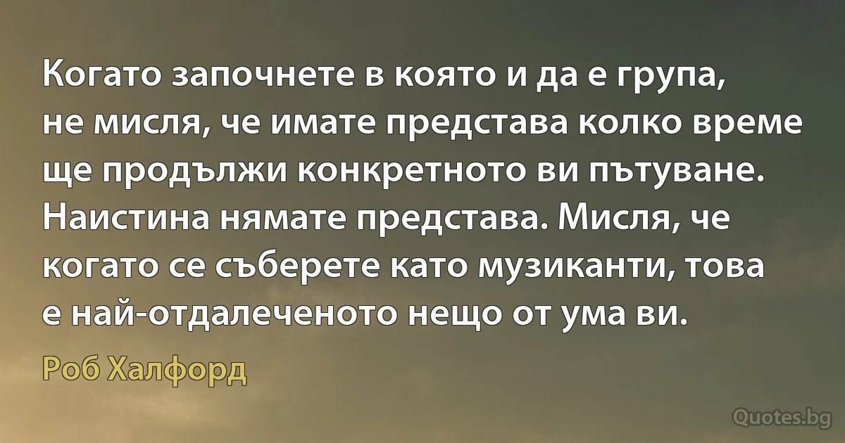 Когато започнете в която и да е група, не мисля, че имате представа колко време ще продължи конкретното ви пътуване. Наистина нямате представа. Мисля, че когато се съберете като музиканти, това е най-отдалеченото нещо от ума ви. (Роб Халфорд)