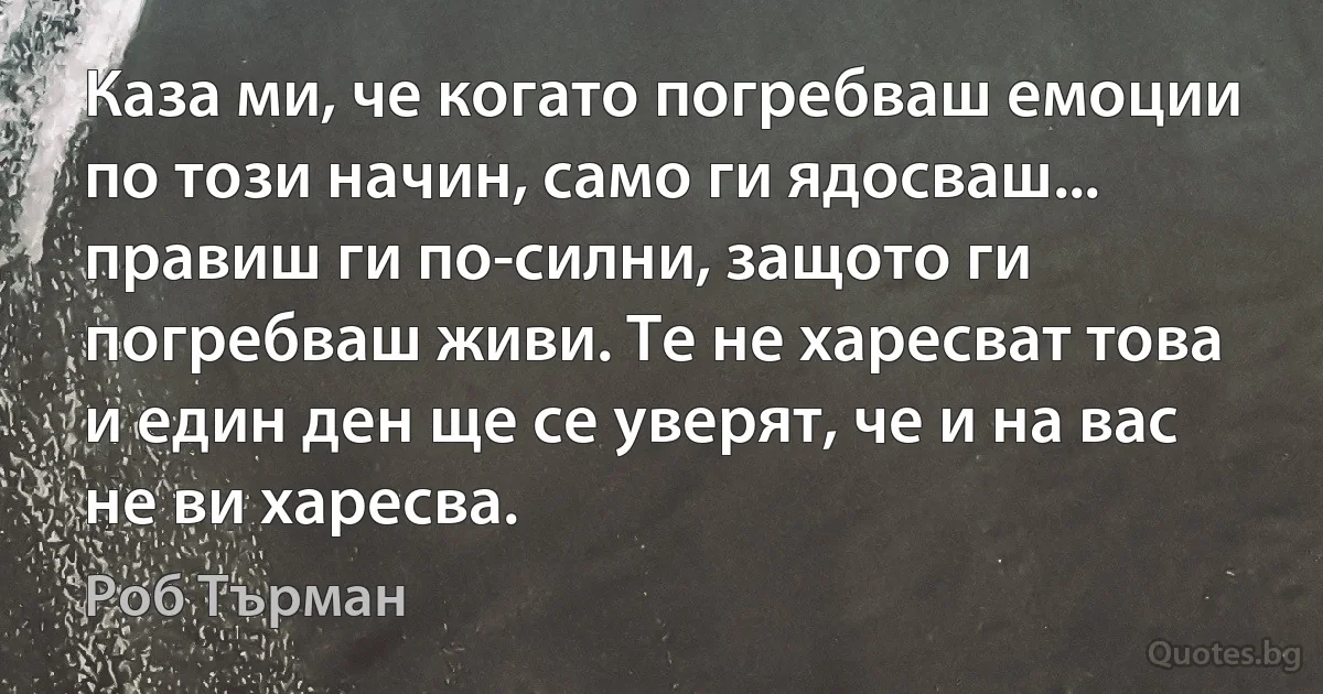 Каза ми, че когато погребваш емоции по този начин, само ги ядосваш... правиш ги по-силни, защото ги погребваш живи. Те не харесват това и един ден ще се уверят, че и на вас не ви харесва. (Роб Търман)