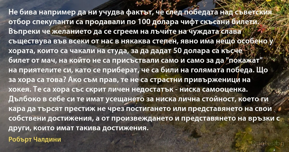 Не бива например да ни учудва фактът, че след победата над съветския отбор спекуланти са продавали по 100 долара чифт скъсани билети. Въпреки че желанието да се сгреем на лъчите на чуждата слава съществува във всеки от нас в някаква степен, явно има нещо особено у хората, които са чакали на студа, за да дадат 50 долара са късче билет от мач, на който не са присъствали само и само за да "покажат" на приятелите си, като се приберат, че са били на голямата победа. Що за хора са това? Ако съм прав, те не са страстни привърженици на хокея. Те са хора със скрит личен недостатък - ниска самооценка. Дълбоко в себе си те имат усещането за ниска лична стойност, което ги кара да търсят престиж не чрез постигането или представянето на свои собствени достижения, а от произвеждането и представянето на връзки с други, които имат такива достижения. (Робърт Чалдини)