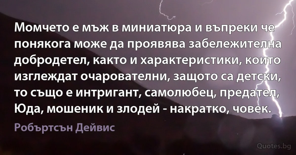 Момчето е мъж в миниатюра и въпреки че понякога може да проявява забележителна добродетел, както и характеристики, които изглеждат очарователни, защото са детски, то също е интригант, самолюбец, предател, Юда, мошеник и злодей - накратко, човек. (Робъртсън Дейвис)