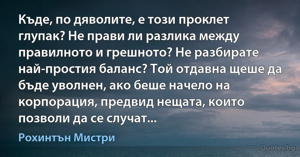 Къде, по дяволите, е този проклет глупак? Не прави ли разлика между правилното и грешното? Не разбирате най-простия баланс? Той отдавна щеше да бъде уволнен, ако беше начело на корпорация, предвид нещата, които позволи да се случат... (Рохинтън Мистри)